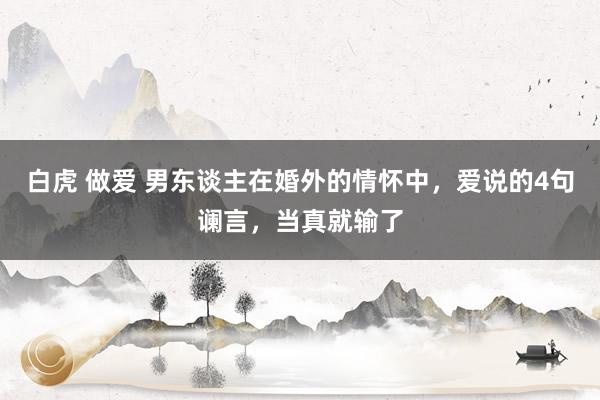 白虎 做爱 男东谈主在婚外的情怀中，爱说的4句谰言，当真就输了