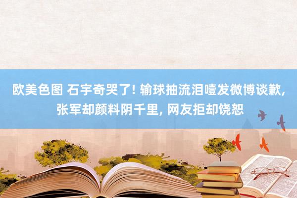 欧美色图 石宇奇哭了! 输球抽流泪噎发微博谈歉， 张军却颜料阴千里， 网友拒却饶恕