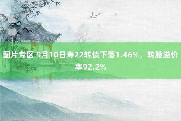 图片专区 9月10日寿22转债下落1.46%，转股溢价率92.2%