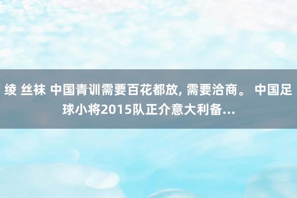 绫 丝袜 中国青训需要百花都放， 需要洽商。 中国足球小将2015队正介意大利备...