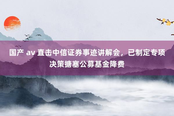 国产 av 直击中信证券事迹讲解会，已制定专项决策搪塞公募基金降费