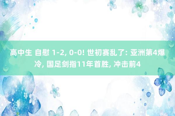 高中生 自慰 1-2， 0-0! 世初赛乱了: 亚洲第4爆冷， 国足剑指11年首胜， 冲击前4