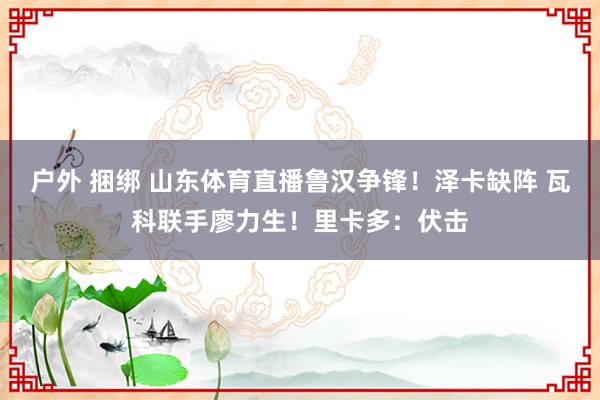 户外 捆绑 山东体育直播鲁汉争锋！泽卡缺阵 瓦科联手廖力生！里卡多：伏击