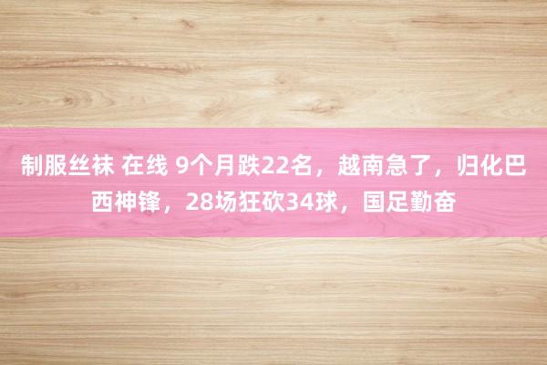 制服丝袜 在线 9个月跌22名，越南急了，归化巴西神锋，28场狂砍34球，国足勤奋