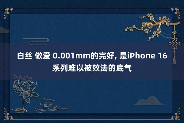 白丝 做爱 0.001mm的完好， 是iPhone 16系列难以被效法的底气