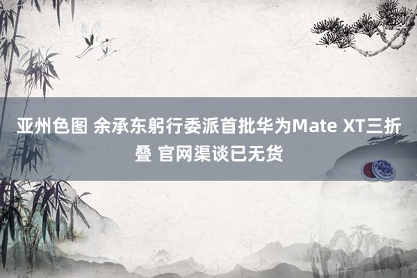 亚州色图 余承东躬行委派首批华为Mate XT三折叠 官网渠谈已无货