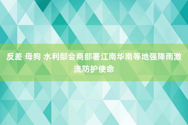 反差 母狗 水利部会商部署江南华南等地强降雨激流防护使命