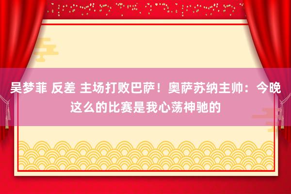 吴梦菲 反差 主场打败巴萨！奥萨苏纳主帅：今晚这么的比赛是我心荡神驰的