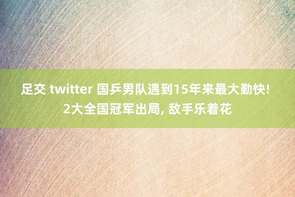 足交 twitter 国乒男队遇到15年来最大勤快! 2大全国冠军出局， 敌手乐着花