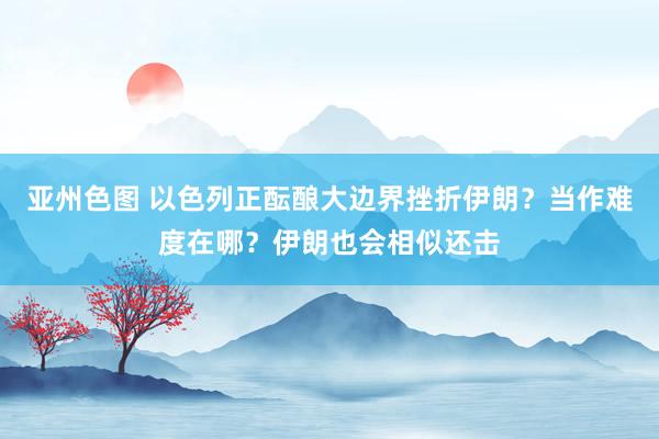 亚州色图 以色列正酝酿大边界挫折伊朗？当作难度在哪？伊朗也会相似还击