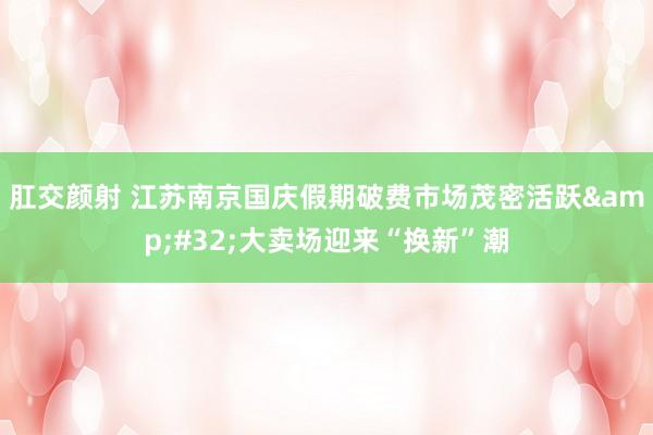 肛交颜射 江苏南京国庆假期破费市场茂密活跃&#32;大卖场迎来“换新”潮