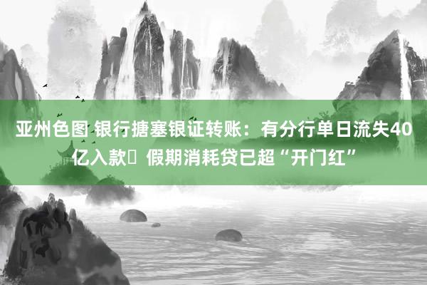 亚州色图 银行搪塞银证转账：有分行单日流失40亿入款 假期消耗贷已超“开门红”