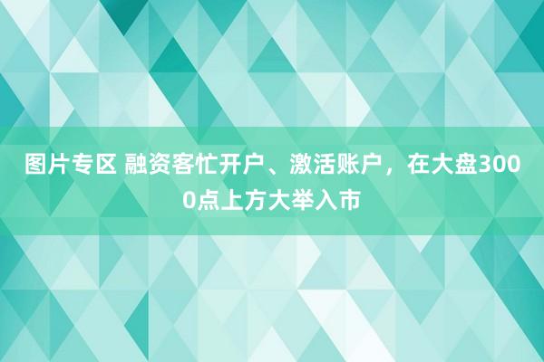 图片专区 融资客忙开户、激活账户，在大盘3000点上方大举入市