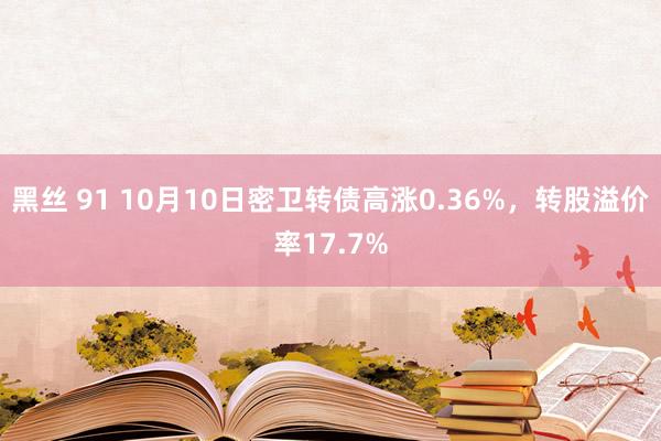 黑丝 91 10月10日密卫转债高涨0.36%，转股溢价率17.7%