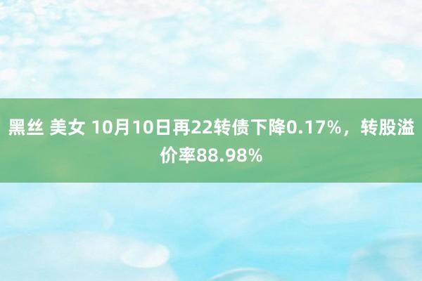 黑丝 美女 10月10日再22转债下降0.17%，转股溢价率88.98%