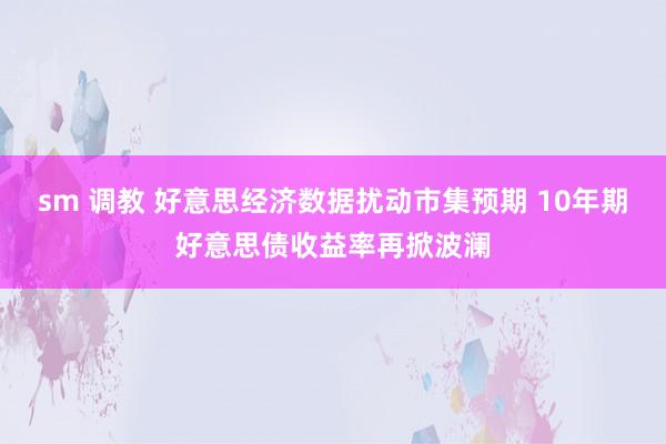 sm 调教 好意思经济数据扰动市集预期 10年期好意思债收益率再掀波澜