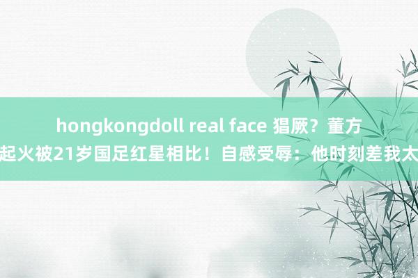 hongkongdoll real face 猖厥？董方卓起火被21岁国足红星相比！自感受辱：他时刻差我太远