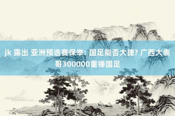 jk 露出 亚洲预选赛保举: 国足能否大捷? 广西大表哥300000重锤国足