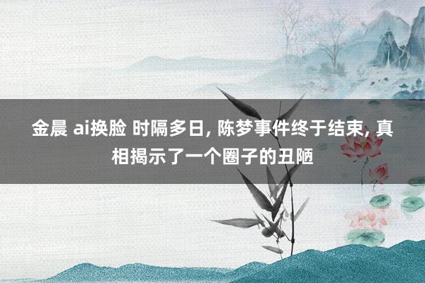 金晨 ai换脸 时隔多日， 陈梦事件终于结束， 真相揭示了一个圈子的丑陋