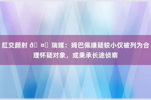 肛交颜射 🤔瑞媒：姆巴佩嫌疑较小仅被列为合理怀疑对象，或秉承长途侦察