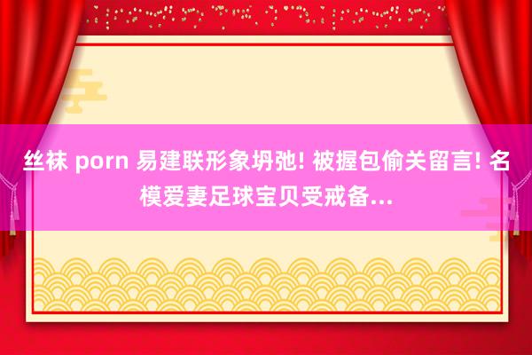 丝袜 porn 易建联形象坍弛! 被握包偷关留言! 名模爱妻足球宝贝受戒备...