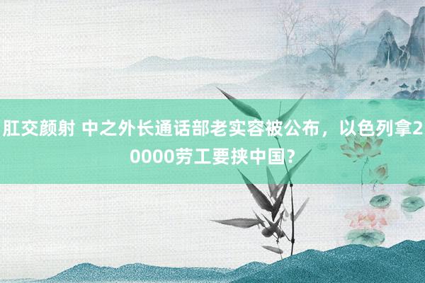 肛交颜射 中之外长通话部老实容被公布，以色列拿20000劳工要挟中国？