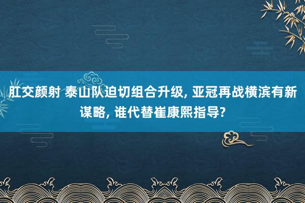 肛交颜射 泰山队迫切组合升级， 亚冠再战横滨有新谋略， 谁代替崔康熙指导?