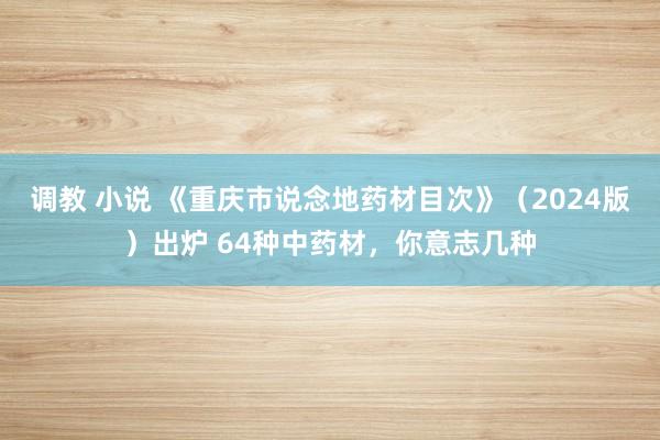 调教 小说 《重庆市说念地药材目次》（2024版）出炉 64种中药材，你意志几种