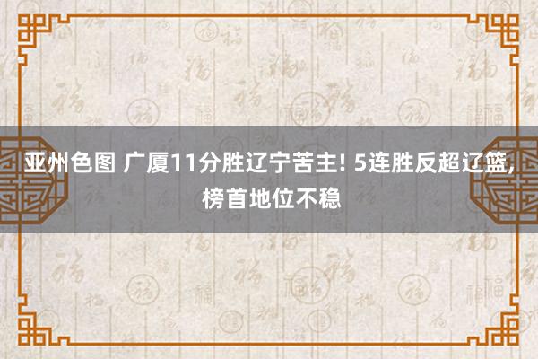 亚州色图 广厦11分胜辽宁苦主! 5连胜反超辽篮， 榜首地位不稳