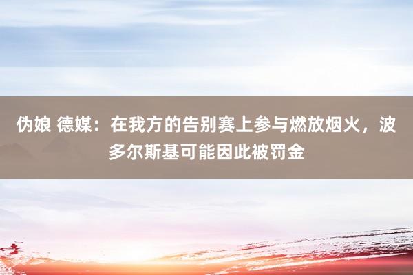 伪娘 德媒：在我方的告别赛上参与燃放烟火，波多尔斯基可能因此被罚金