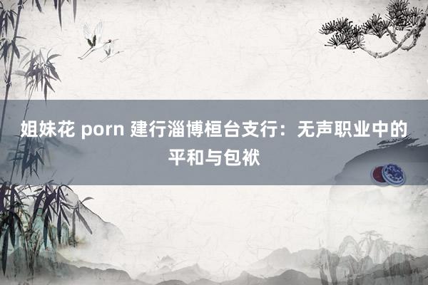 姐妹花 porn 建行淄博桓台支行：无声职业中的平和与包袱