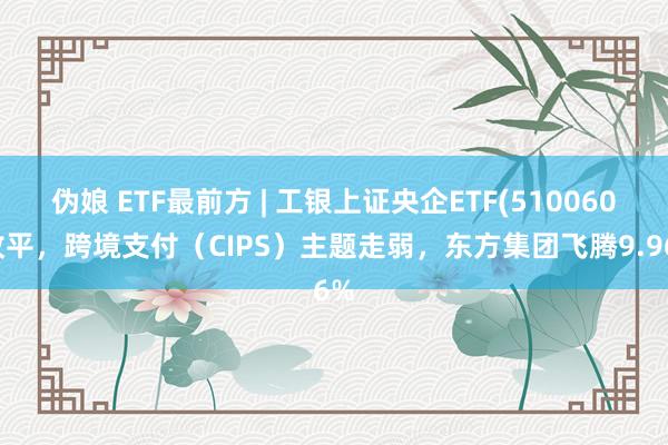 伪娘 ETF最前方 | 工银上证央企ETF(510060)收平，跨境支付（CIPS）主题走弱，东方集团飞腾9.96%