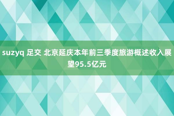 suzyq 足交 北京延庆本年前三季度旅游概述收入展望95.5亿元