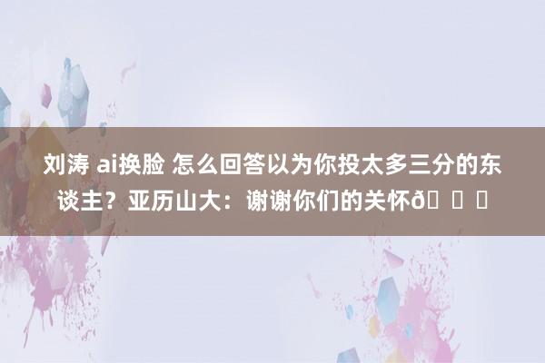 刘涛 ai换脸 怎么回答以为你投太多三分的东谈主？亚历山大：谢谢你们的关怀😂