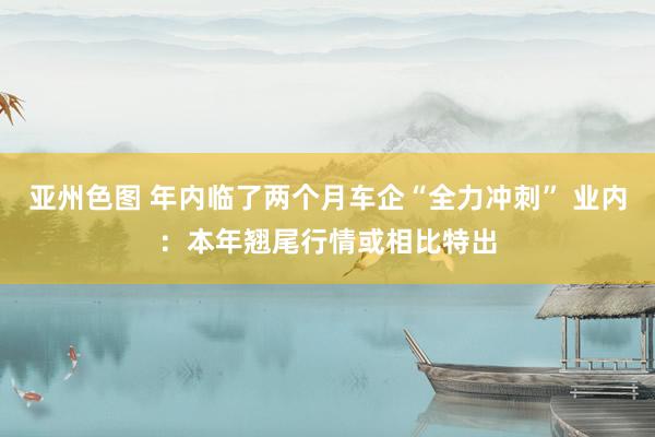 亚州色图 年内临了两个月车企“全力冲刺” 业内：本年翘尾行情或相比特出