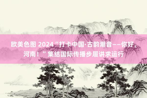 欧美色图 2024“打卡中国·古韵潮音——你好，河南！”集结国际传播步履讲求运行