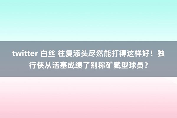 twitter 白丝 往复添头尽然能打得这样好！独行侠从活塞成绩了别称矿藏型球员？