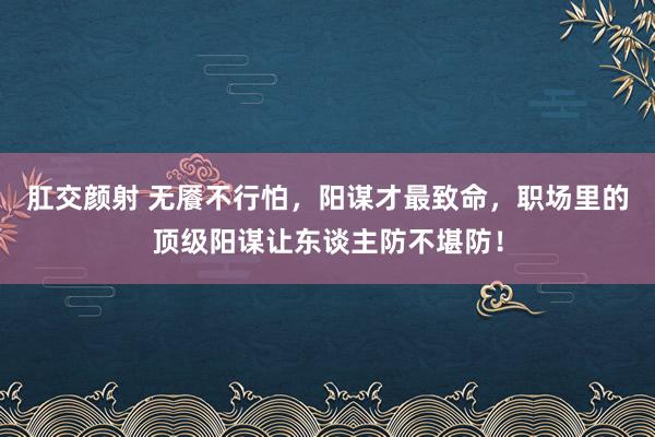 肛交颜射 无餍不行怕，阳谋才最致命，职场里的顶级阳谋让东谈主防不堪防！