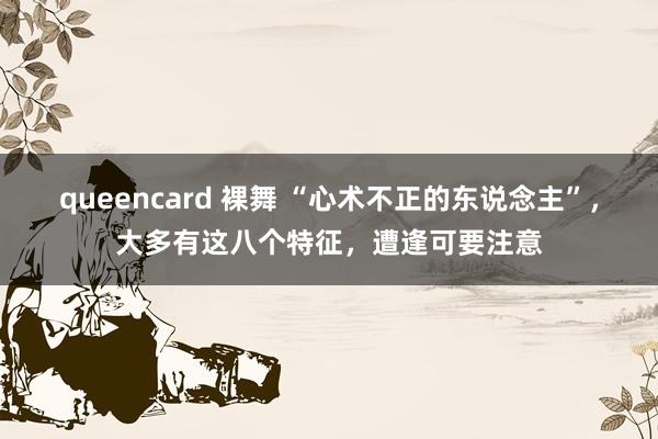 queencard 裸舞 “心术不正的东说念主”，大多有这八个特征，遭逢可要注意