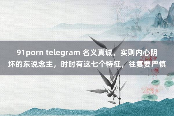 91porn telegram 名义真诚，实则内心阴坏的东说念主，时时有这七个特征，往复要严慎