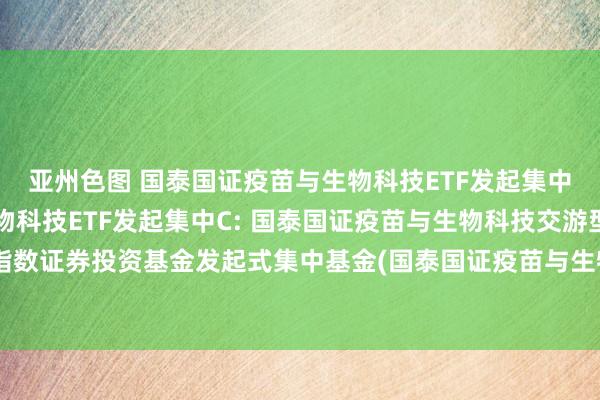 亚州色图 国泰国证疫苗与生物科技ETF发起集中A，国泰国证疫苗与生物科技ETF发起集中C: 国泰国证疫苗与生物科技交游型通达式指数证券投资基金发起式集中基金(国泰国证疫苗与生物科技ETF发起集中C)家具贵府撮要更新