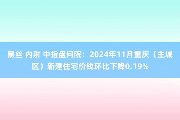 黑丝 内射 中指盘问院：2024年11月重庆（主城区）新建住宅价钱环比下降0.19%