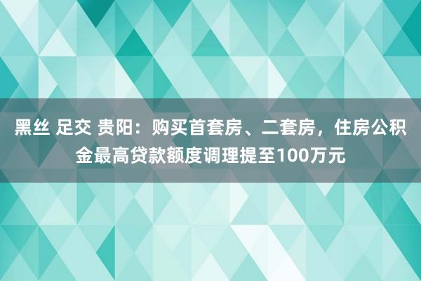 黑丝 足交 贵阳：购买首套房、二套房，住房公积金最高贷款额度调理提至100万元