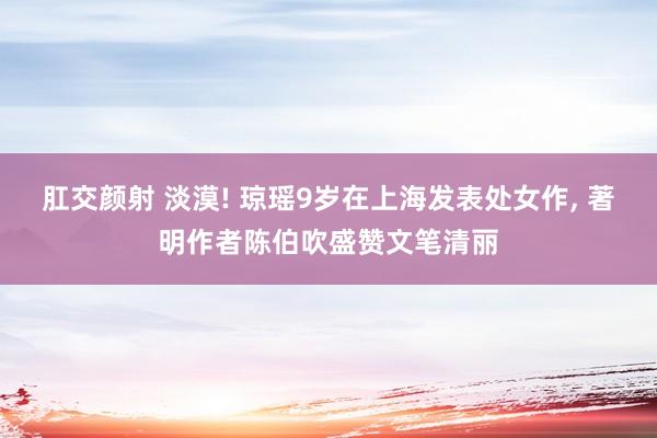 肛交颜射 淡漠! 琼瑶9岁在上海发表处女作， 著明作者陈伯吹盛赞文笔清丽