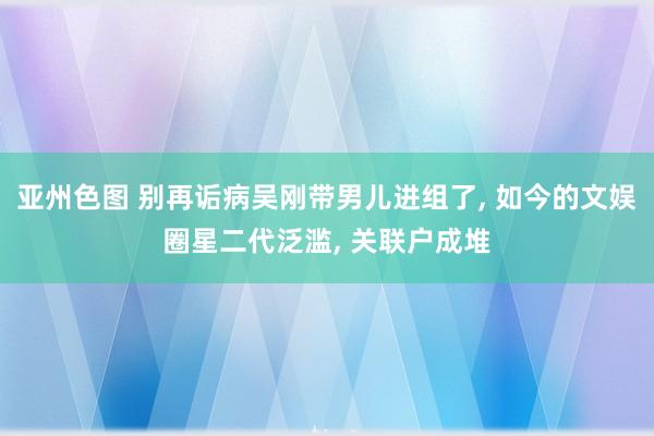 亚州色图 别再诟病吴刚带男儿进组了， 如今的文娱圈星二代泛滥， 关联户成堆