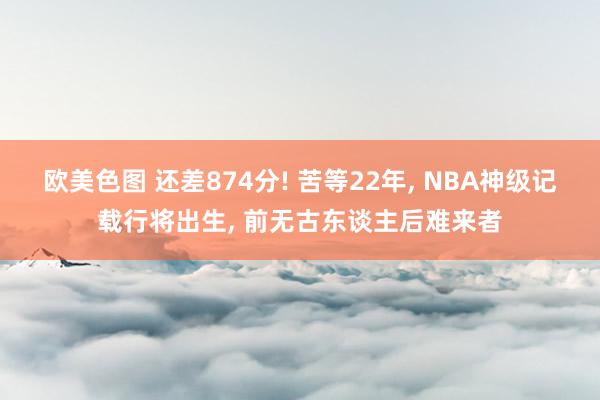 欧美色图 还差874分! 苦等22年， NBA神级记载行将出生， 前无古东谈主后难来者