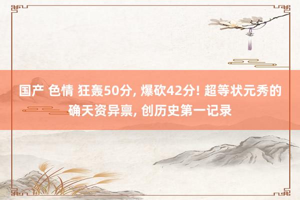 国产 色情 狂轰50分， 爆砍42分! 超等状元秀的确天资异禀， 创历史第一记录