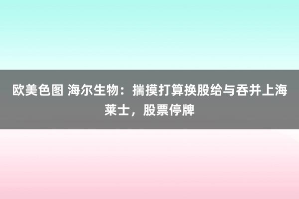 欧美色图 海尔生物：揣摸打算换股给与吞并上海莱士，股票停牌