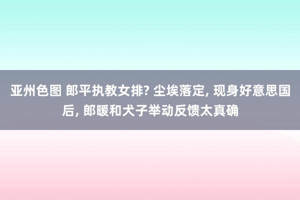 亚州色图 郎平执教女排? 尘埃落定， 现身好意思国后， 郎暖和犬子举动反馈太真确