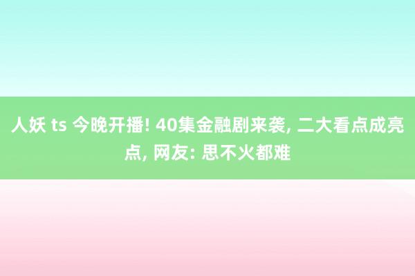 人妖 ts 今晚开播! 40集金融剧来袭， 二大看点成亮点， 网友: 思不火都难